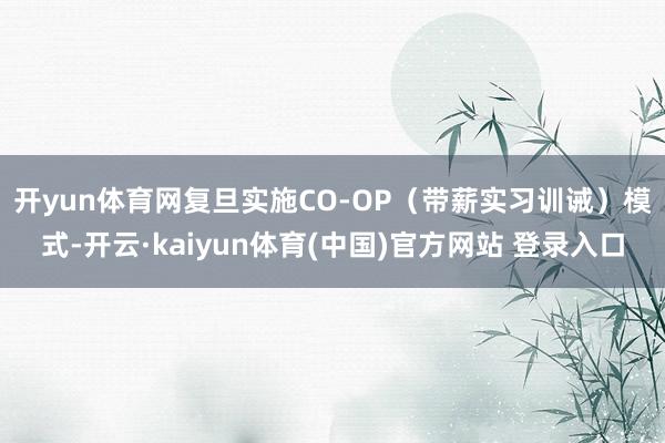开yun体育网　　复旦实施CO-OP（带薪实习训诫）模式-开云·kaiyun体育(中国)官方网站 登录入口